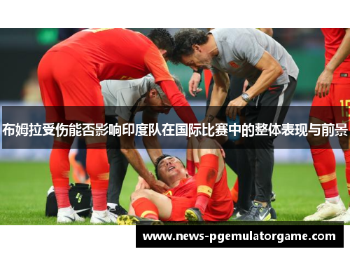布姆拉受伤能否影响印度队在国际比赛中的整体表现与前景