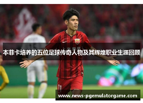 本菲卡培养的五位足球传奇人物及其辉煌职业生涯回顾 本菲卡培养的五位足球传奇人物及其辉煌职业生涯回顾