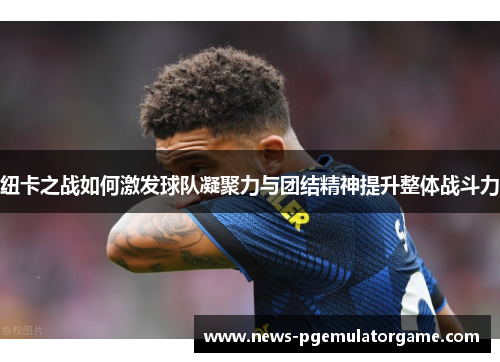 纽卡之战如何激发球队凝聚力与团结精神提升整体战斗力 纽卡之战如何激发球队凝聚力与团结精神提升整体战斗力