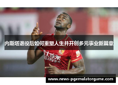 内斯塔退役后如何重塑人生并开创多元事业新篇章