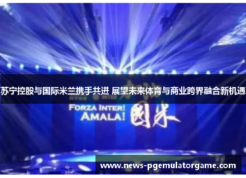 苏宁控股与国际米兰携手共进 展望未来体育与商业跨界融合新机遇