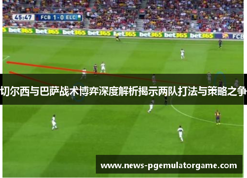切尔西与巴萨战术博弈深度解析揭示两队打法与策略之争 切尔西与巴萨战术博弈深度解析揭示两队打法与策略之争