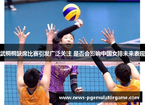 武桐桐缺席比赛引发广泛关注 是否会影响中国女排未来表现