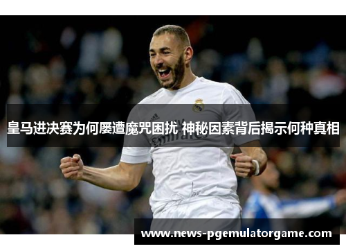 皇马进决赛为何屡遭魔咒困扰 神秘因素背后揭示何种真相