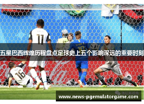 五星巴西辉煌历程盘点足球史上五个影响深远的重要时刻