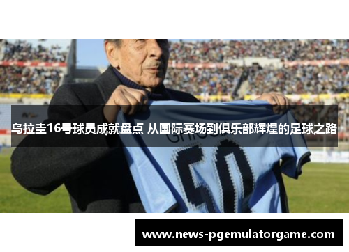 乌拉圭16号球员成就盘点 从国际赛场到俱乐部辉煌的足球之路