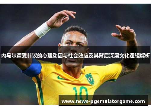 内马尔遭受非议的心理动因与社会效应及其背后深层文化逻辑解析 内马尔遭受非议的心理动因与社会效应及其背后深层文化逻辑解析