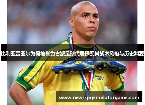 比利亚雷亚尔为何被誉为古派足球代表探索其战术风格与历史渊源