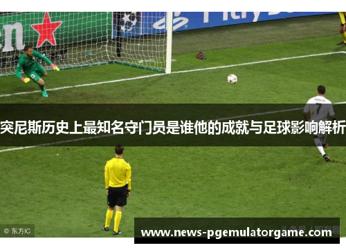 突尼斯历史上最知名守门员是谁他的成就与足球影响解析