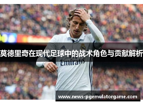 莫德里奇在现代足球中的战术角色与贡献解析 莫德里奇在现代足球中的战术角色与贡献解析