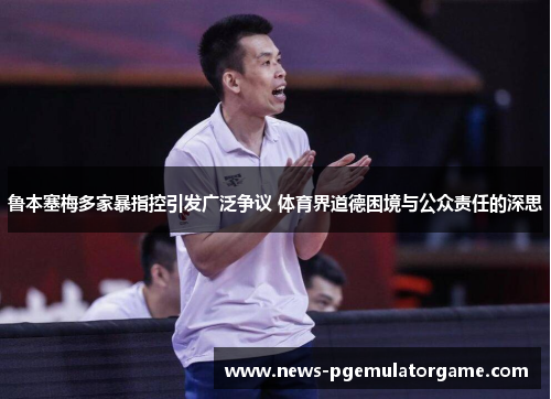 鲁本塞梅多家暴指控引发广泛争议 体育界道德困境与公众责任的深思