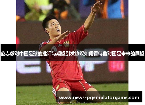 范志毅对中国足球的批评与期望引发热议如何看待他对国足未来的展望