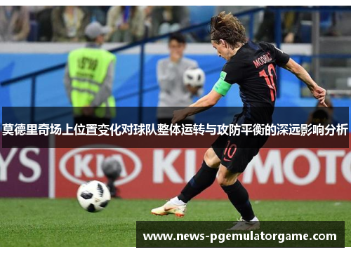莫德里奇场上位置变化对球队整体运转与攻防平衡的深远影响分析 莫德里奇场上位置变化对球队整体运转与攻防平衡的深远影响分析