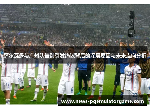 萨尔瓦多与广州队告别引发热议背后的深层原因与未来走向分析