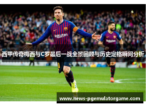 西甲传奇梅西与C罗最后一战全景回顾与历史定格瞬间分析