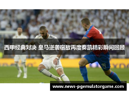 西甲经典对决 皇马逆袭宿敌再度奏凯精彩瞬间回顾 西甲经典对决 皇马逆袭宿敌再度奏凯精彩瞬间回顾