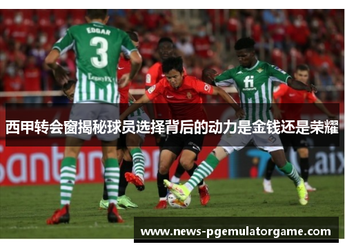 西甲转会窗揭秘球员选择背后的动力是金钱还是荣耀 西甲转会窗揭秘球员选择背后的动力是金钱还是荣耀