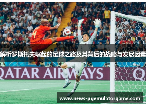解析罗斯托夫崛起的足球之路及其背后的战略与发展因素 解析罗斯托夫崛起的足球之路及其背后的战略与发展因素