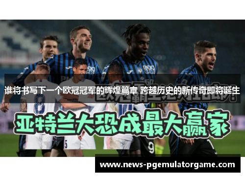 谁将书写下一个欧冠冠军的辉煌篇章 跨越历史的新传奇即将诞生