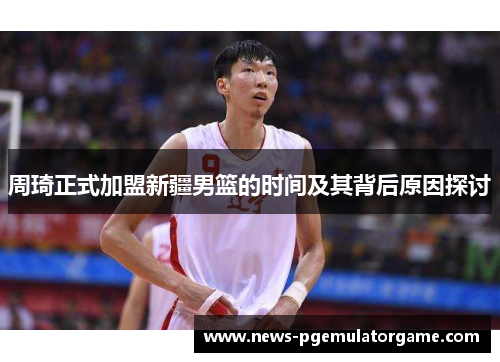 周琦正式加盟新疆男篮的时间及其背后原因探讨