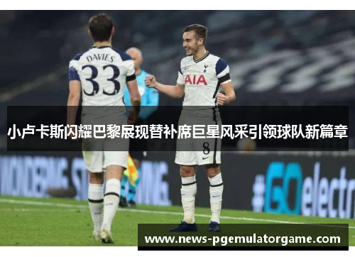 小卢卡斯闪耀巴黎展现替补席巨星风采引领球队新篇章 小卢卡斯闪耀巴黎展现替补席巨星风采引领球队新篇章