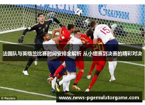 法国队与英格兰比赛时间安排全解析 从小组赛到决赛的精彩对决