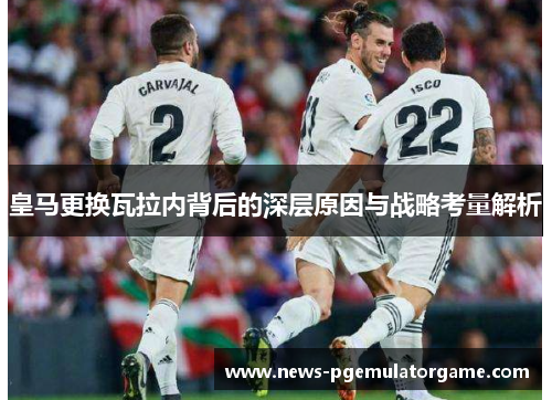 皇马更换瓦拉内背后的深层原因与战略考量解析