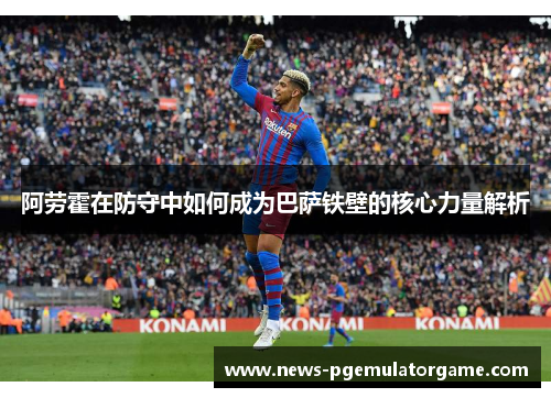 阿劳霍在防守中如何成为巴萨铁壁的核心力量解析