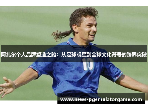 阿扎尔个人品牌塑造之路：从足球明星到全球文化符号的跨界突破