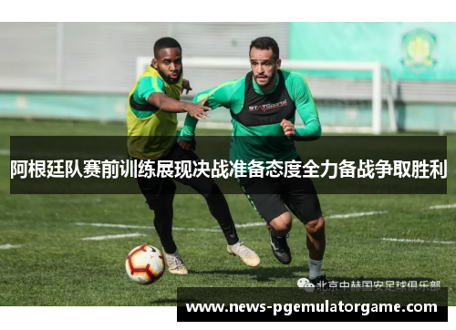 阿根廷队赛前训练展现决战准备态度全力备战争取胜利