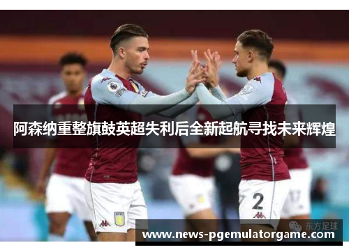 阿森纳重整旗鼓英超失利后全新起航寻找未来辉煌 阿森纳重整旗鼓英超失利后全新起航寻找未来辉煌