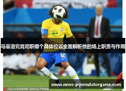马塞洛究竟司职哪个具体位置全面解析他的场上职责与作用
