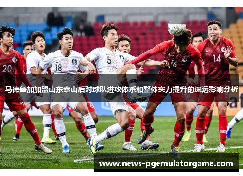 马德鲁加加盟山东泰山后对球队进攻体系和整体实力提升的深远影响分析