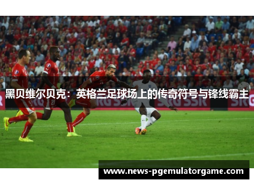 黑贝维尔贝克：英格兰足球场上的传奇符号与锋线霸主