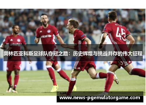 奥林匹亚科斯足球队夺冠之路：历史辉煌与挑战并存的伟大征程