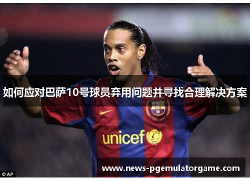 如何应对巴萨10号球员弃用问题并寻找合理解决方案