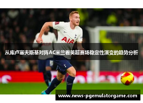 从库卢塞夫斯基对阵AC米兰看英超赛场稳定性演变的趋势分析