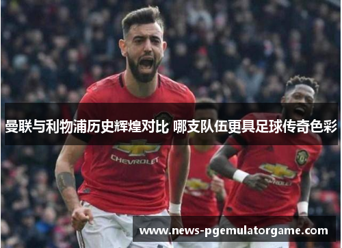 曼联与利物浦历史辉煌对比 哪支队伍更具足球传奇色彩