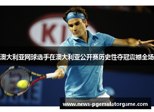 澳大利亚网球选手在澳大利亚公开赛历史性夺冠震撼全场