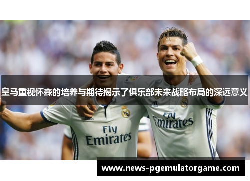 皇马重视怀森的培养与期待揭示了俱乐部未来战略布局的深远意义